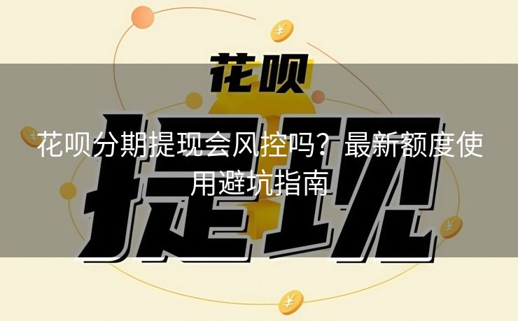 花呗分期提现会风控吗？最新额度使用避坑指南