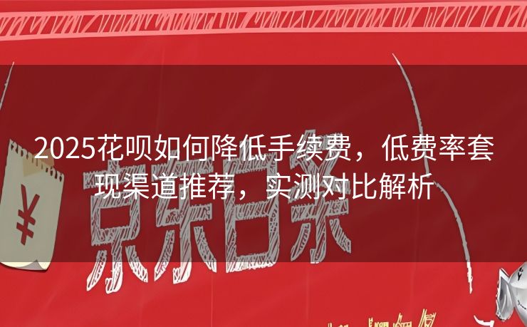2025花呗如何降低手续费，低费率套现渠道推荐，实测对比解析