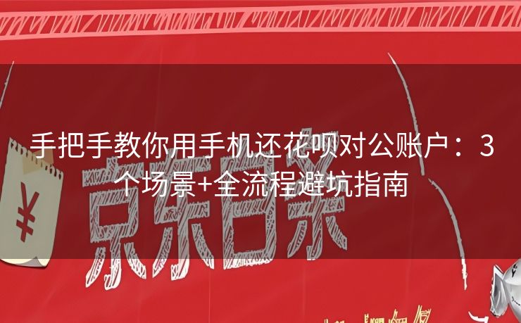 手把手教你用手机还花呗对公账户：3个场景+全流程避坑指南