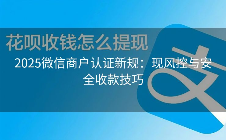 2025微信商户认证新规：现风控与安全收款技巧