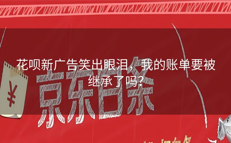 花呗新广告笑出眼泪，我的账单要被继承了吗？