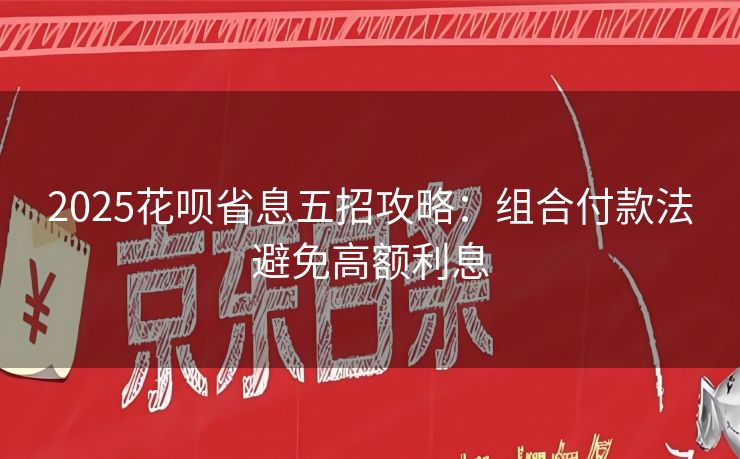 2025花呗省息五招攻略：组合付款法避免高额利息