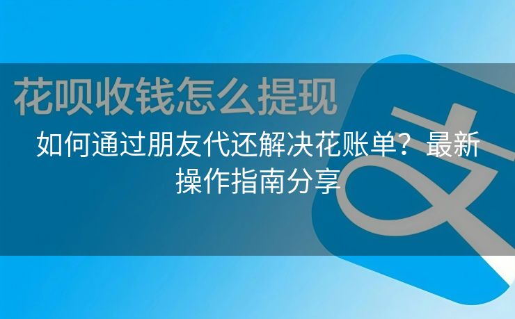 如何通过朋友代还解决花账单？最新操作指南分享