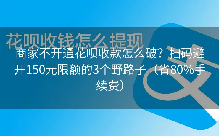 商家不开通花呗收款怎么破？扫码避开150元限额的3个野路子（省80%手续费）