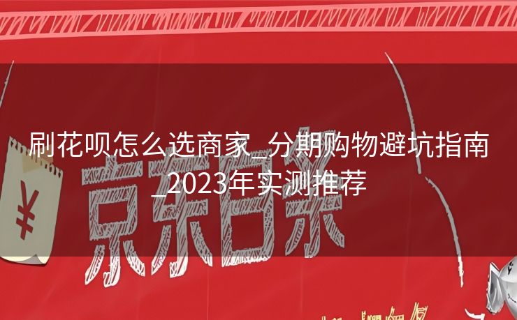 刷花呗怎么选商家_分期购物避坑指南_2023年实测推荐