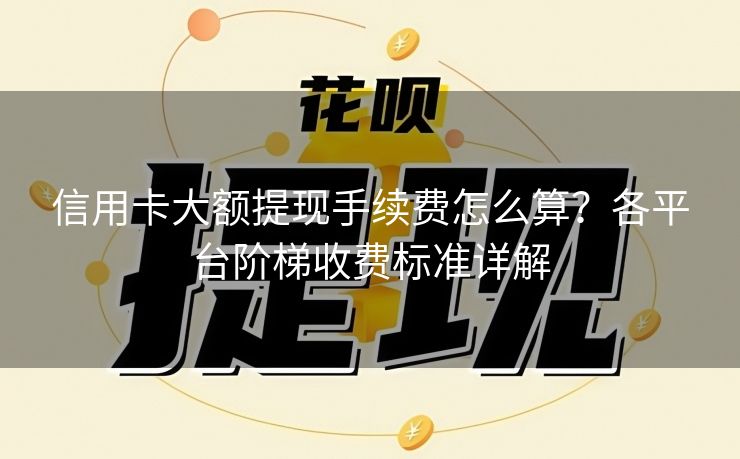 信用卡大额提现手续费怎么算？各平台阶梯收费标准详解
